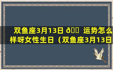 双鱼座3月13日 🐠 运势怎么样呀女性生日（双鱼座3月13日运势怎 🐱 么样呀女性生日祝福）